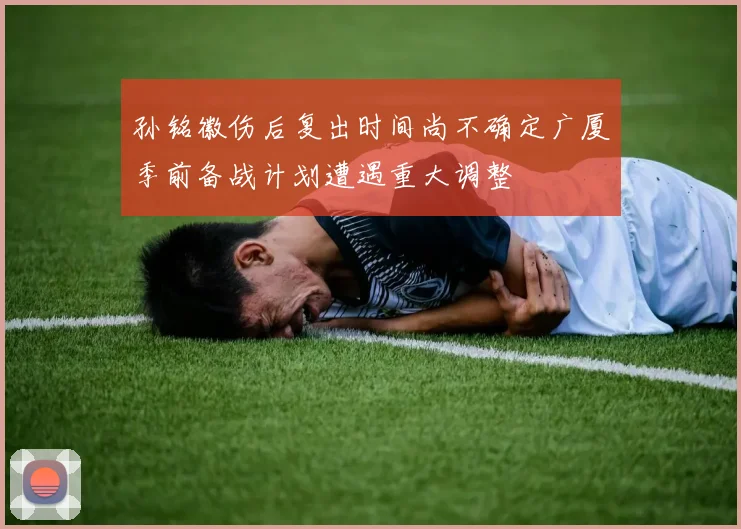 孙铭徽伤后复出时间尚不确定广厦季前备战计划遭遇重大调整