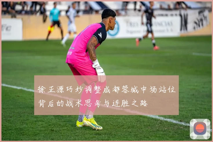 徐正源巧妙调整成都蓉城中场站位背后的战术思考与连胜之路