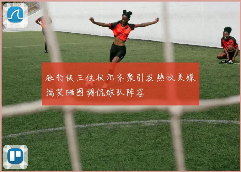 独行侠三位状元齐聚引发热议美媒搞笑晒图调侃球队阵容
