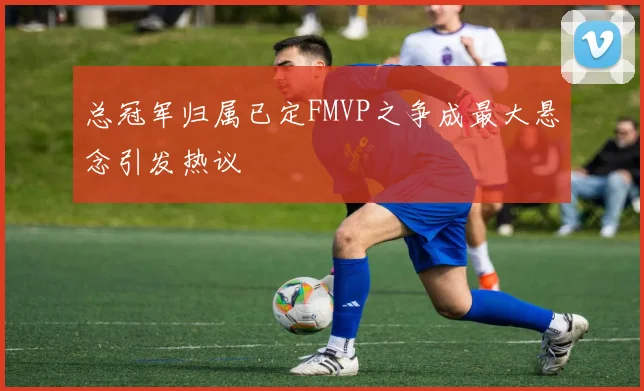 总冠军归属已定FMVP之争成最大悬念引发热议