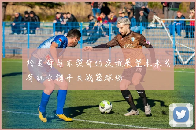 约基奇与东契奇的友谊展望未来或有机会携手共战篮球场