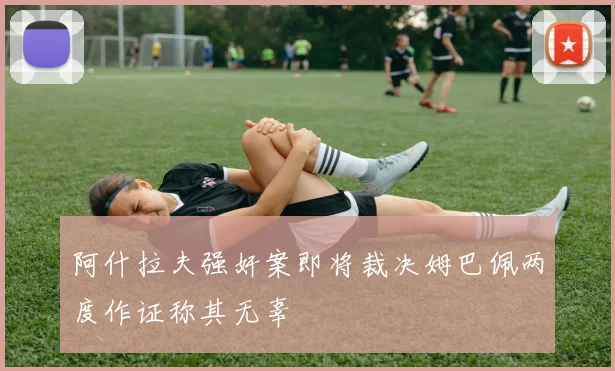 阿什拉夫强奸案即将裁决姆巴佩两度作证称其无辜