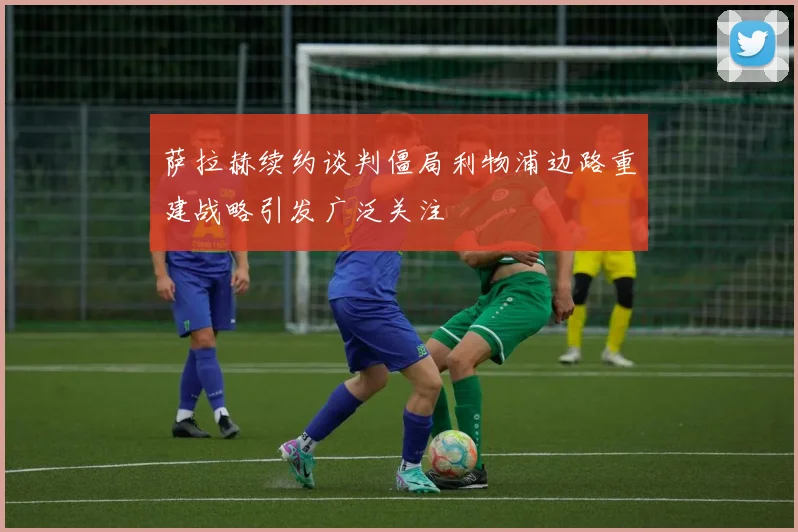 萨拉赫续约谈判僵局利物浦边路重建战略引发广泛关注