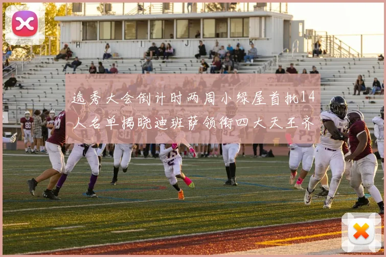 选秀大会倒计时两周小绿屋首批14人名单揭晓迪班萨领衔四大天王齐聚