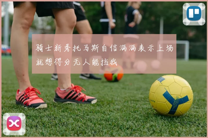 骑士新秀托马斯自信满满表示上场就想得分无人能挡我
