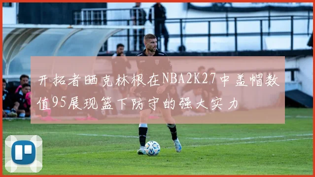 开拓者晒克林根在NBA2K27中盖帽数值95展现篮下防守的强大实力