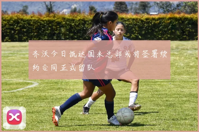 齐沃今日抵达国米总部或将签署续约合同正式留队