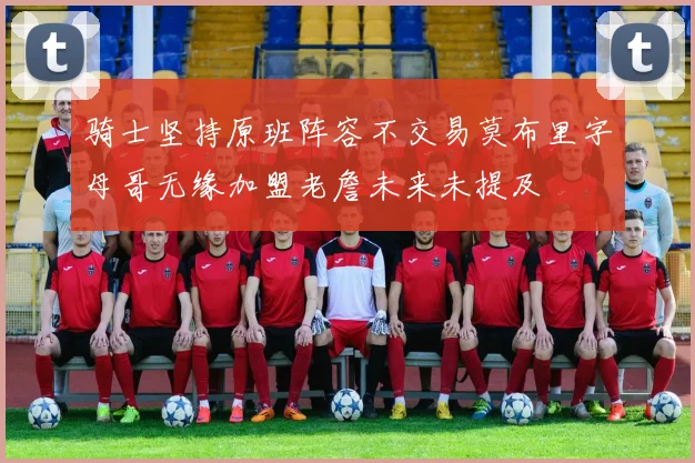 骑士坚持原班阵容不交易莫布里字母哥无缘加盟老詹未来未提及