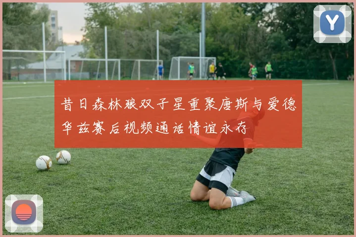 昔日森林狼双子星重聚唐斯与爱德华兹赛后视频通话情谊永存