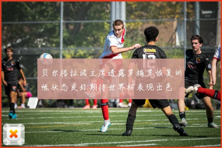 贝尔格拉诺主席透露罗梅罗恢复训练状态良好期待世界杯表现出色