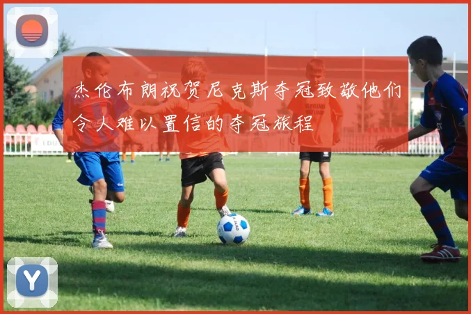 杰伦布朗祝贺尼克斯夺冠致敬他们令人难以置信的夺冠旅程
