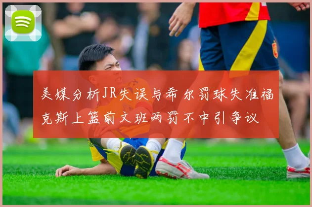 美媒分析JR失误与希尔罚球失准福克斯上篮前文班两罚不中引争议
