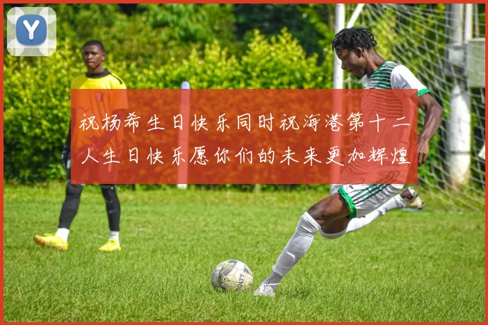 祝杨希生日快乐同时祝海港第十二人生日快乐愿你们的未来更加辉煌绚烂