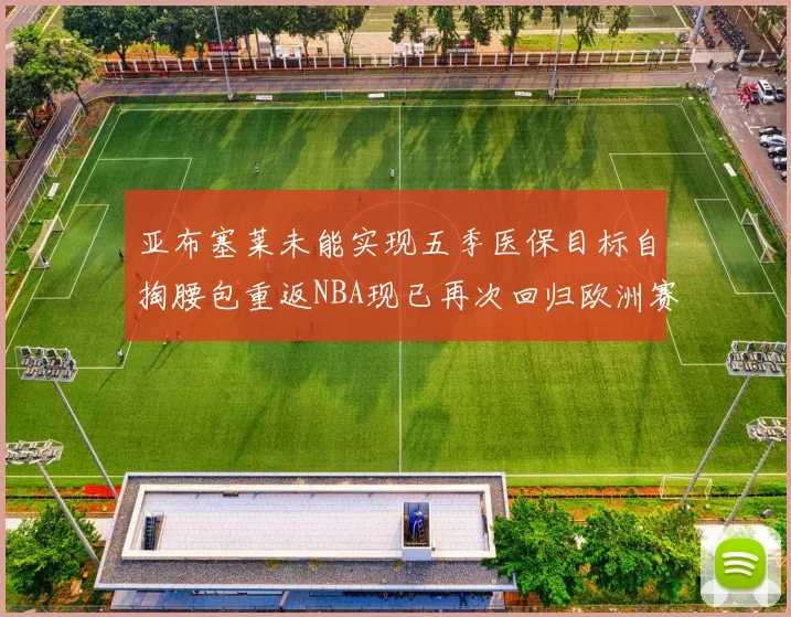 亚布塞莱未能实现五季医保目标自掏腰包重返NBA现已再次回归欧洲赛场