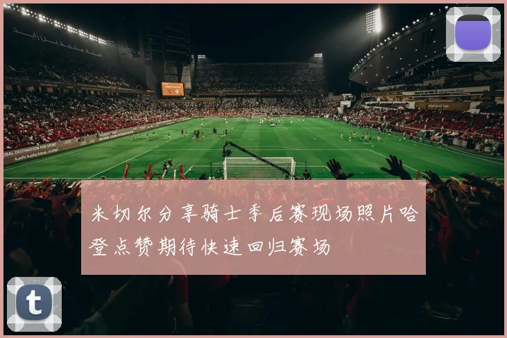 米切尔分享骑士季后赛现场照片哈登点赞期待快速回归赛场