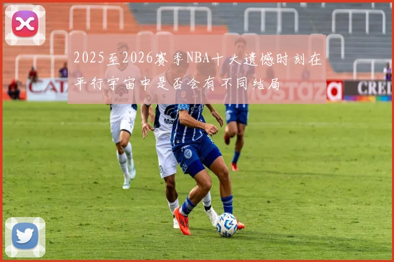2025至2026赛季NBA十大遗憾时刻在平行宇宙中是否会有不同结局