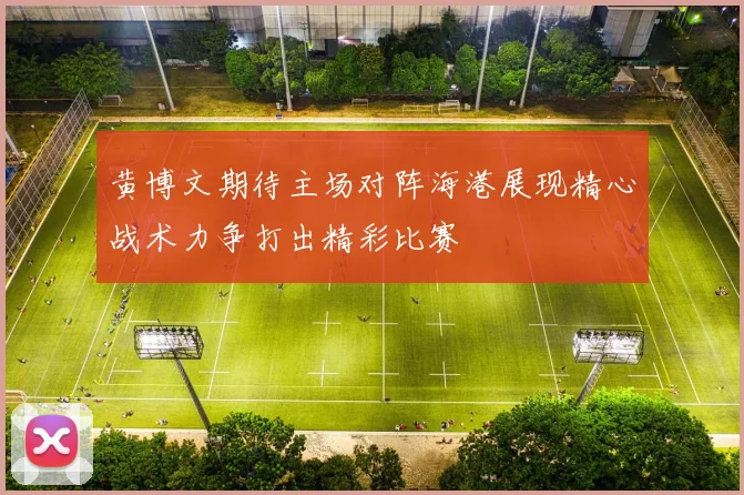 黄博文期待主场对阵海港展现精心战术力争打出精彩比赛