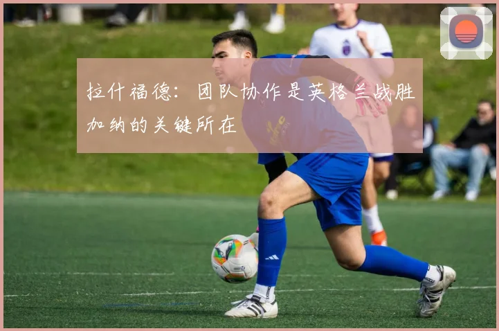 拉什福德：团队协作是英格兰战胜加纳的关键所在