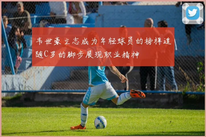 韦世豪立志成为年轻球员的榜样追随C罗的脚步展现职业精神