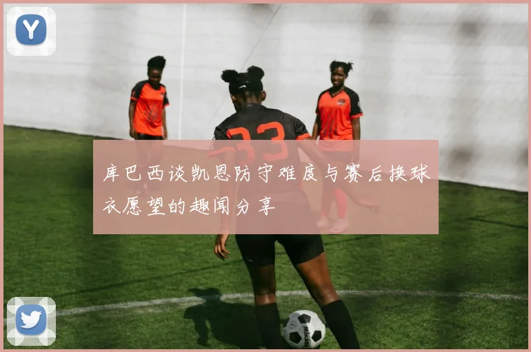 库巴西谈凯恩防守难度与赛后换球衣愿望的趣闻分享