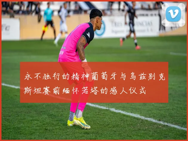 永不独行的精神葡萄牙与乌兹别克斯坦赛前缅怀若塔的感人仪式