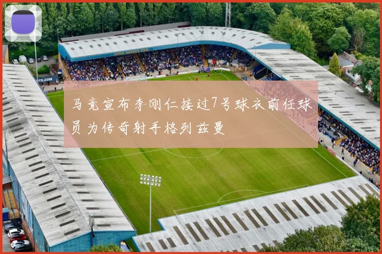 马竞宣布李刚仁接过7号球衣前任球员为传奇射手格列兹曼
